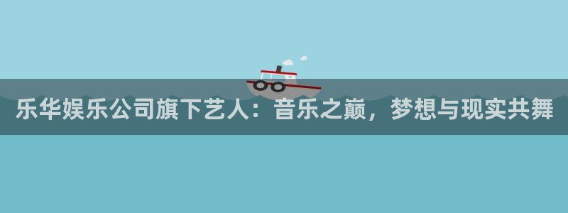 多多28pg最新版本下载：乐华娱乐公司旗下艺人：音乐之巅，梦想与现实共舞